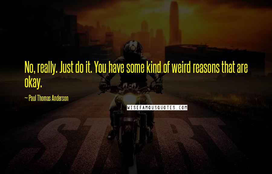 Paul Thomas Anderson Quotes: No, really. Just do it. You have some kind of weird reasons that are okay.