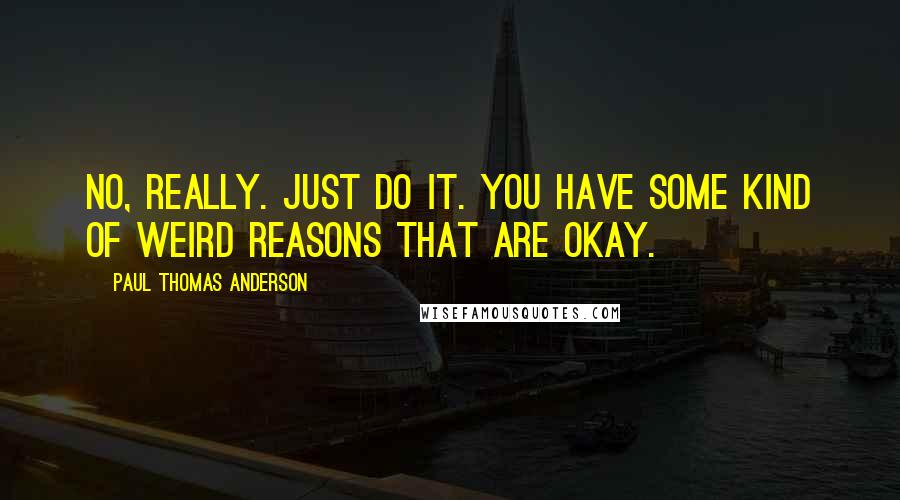 Paul Thomas Anderson Quotes: No, really. Just do it. You have some kind of weird reasons that are okay.