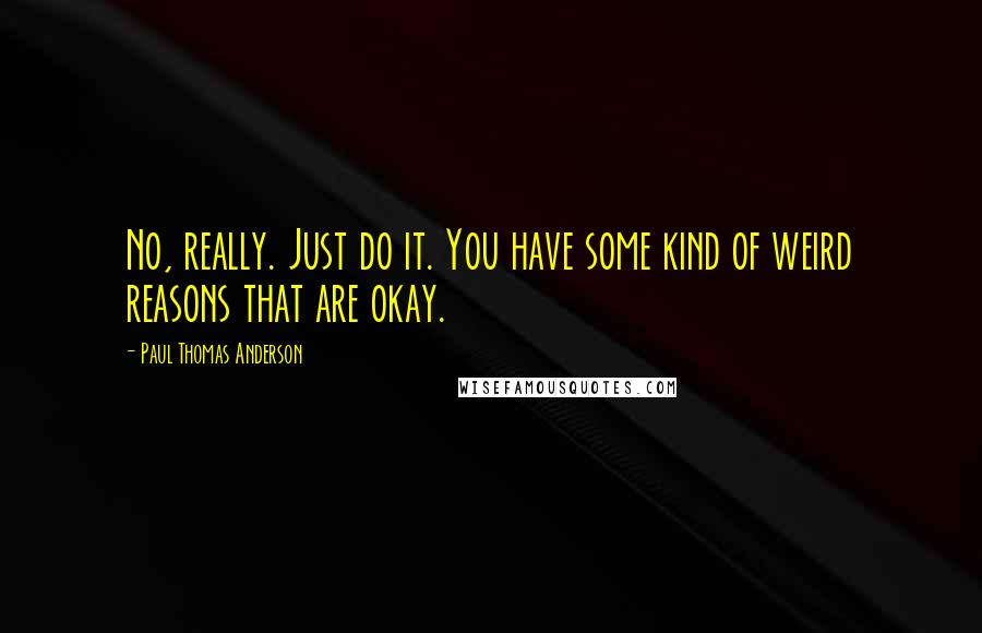 Paul Thomas Anderson Quotes: No, really. Just do it. You have some kind of weird reasons that are okay.