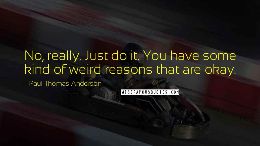 Paul Thomas Anderson Quotes: No, really. Just do it. You have some kind of weird reasons that are okay.