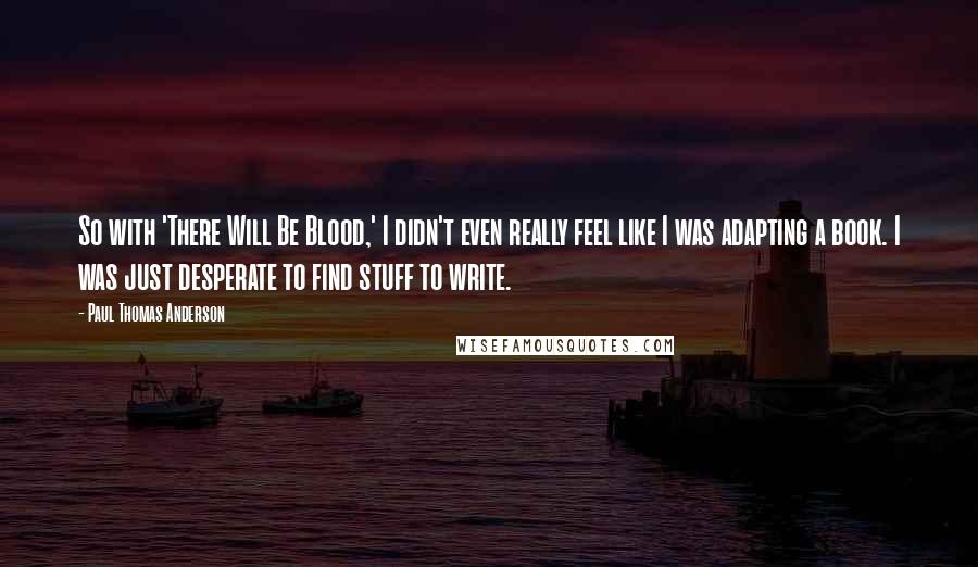 Paul Thomas Anderson Quotes: So with 'There Will Be Blood,' I didn't even really feel like I was adapting a book. I was just desperate to find stuff to write.
