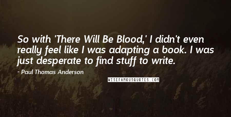 Paul Thomas Anderson Quotes: So with 'There Will Be Blood,' I didn't even really feel like I was adapting a book. I was just desperate to find stuff to write.