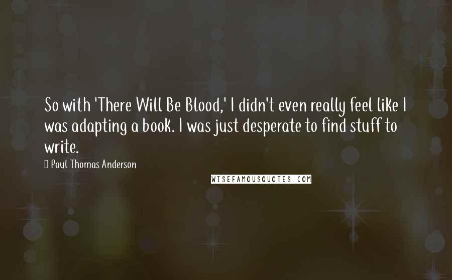 Paul Thomas Anderson Quotes: So with 'There Will Be Blood,' I didn't even really feel like I was adapting a book. I was just desperate to find stuff to write.