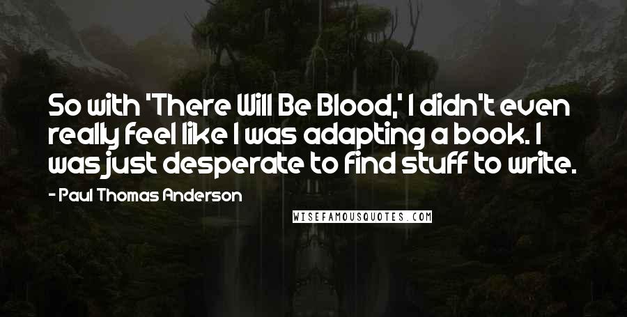 Paul Thomas Anderson Quotes: So with 'There Will Be Blood,' I didn't even really feel like I was adapting a book. I was just desperate to find stuff to write.
