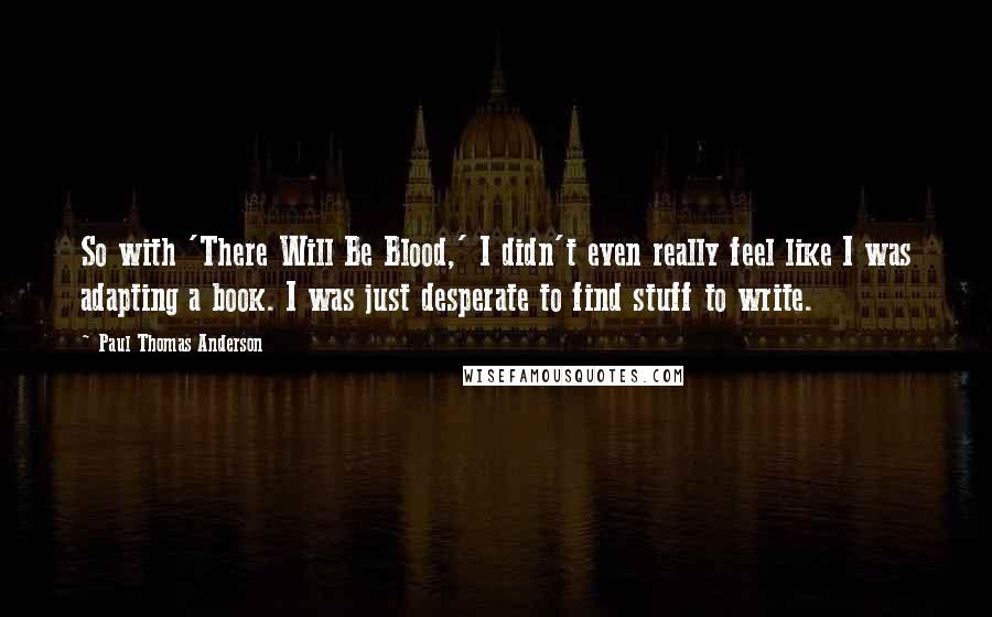 Paul Thomas Anderson Quotes: So with 'There Will Be Blood,' I didn't even really feel like I was adapting a book. I was just desperate to find stuff to write.