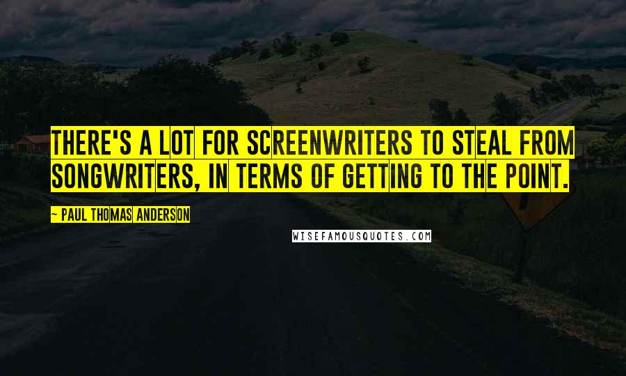 Paul Thomas Anderson Quotes: There's a lot for screenwriters to steal from songwriters, in terms of getting to the point.