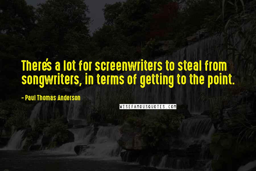 Paul Thomas Anderson Quotes: There's a lot for screenwriters to steal from songwriters, in terms of getting to the point.