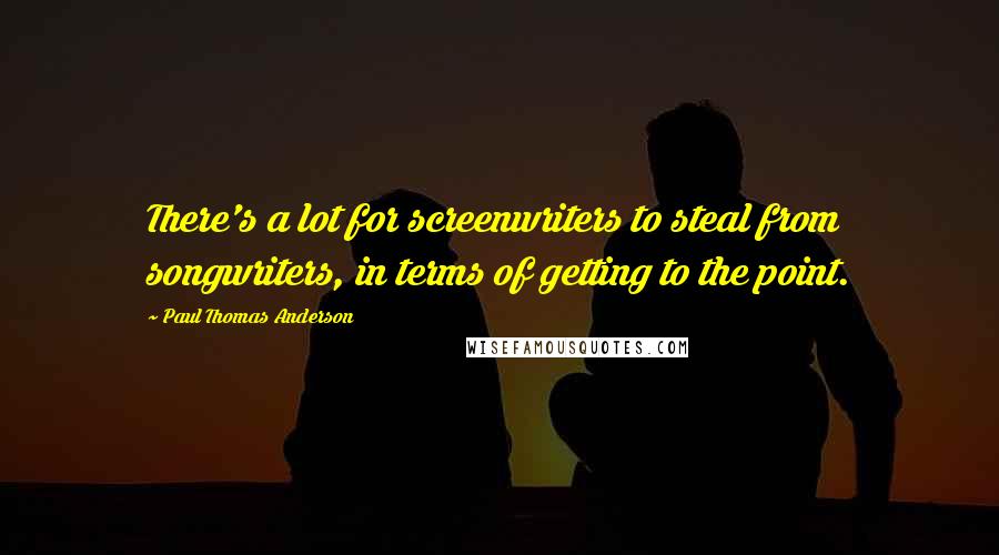 Paul Thomas Anderson Quotes: There's a lot for screenwriters to steal from songwriters, in terms of getting to the point.