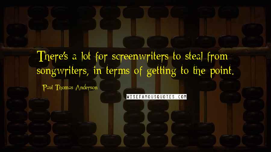 Paul Thomas Anderson Quotes: There's a lot for screenwriters to steal from songwriters, in terms of getting to the point.