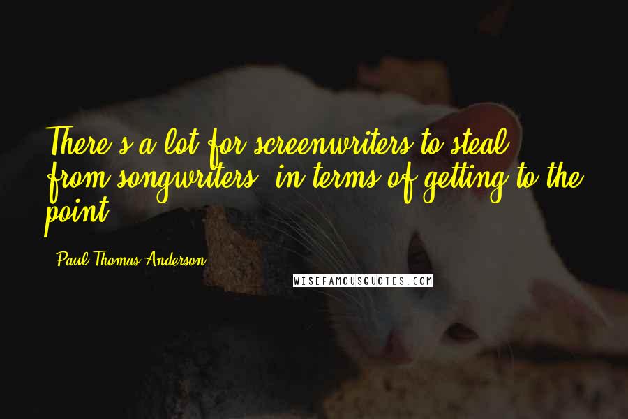 Paul Thomas Anderson Quotes: There's a lot for screenwriters to steal from songwriters, in terms of getting to the point.