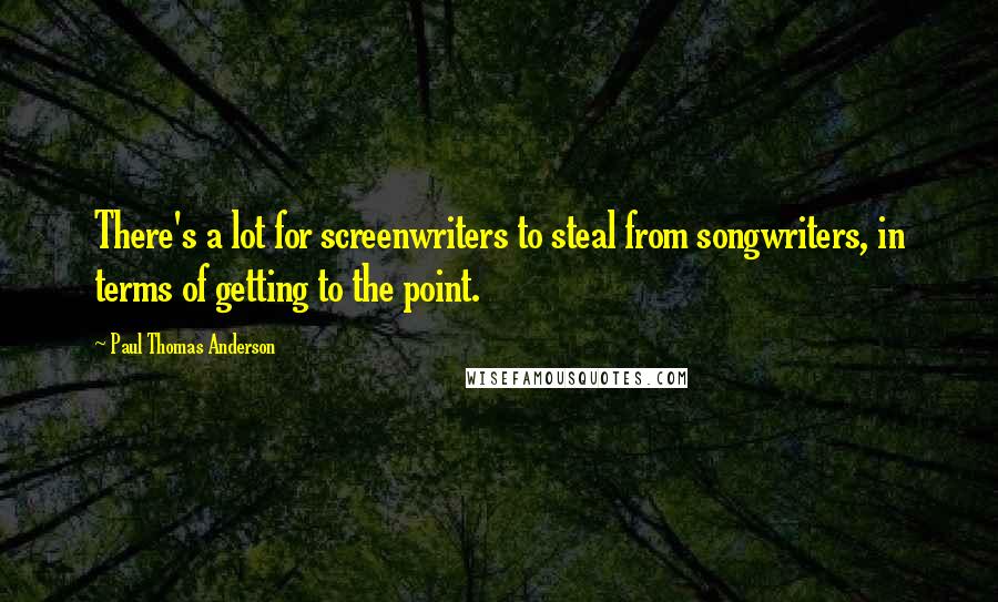 Paul Thomas Anderson Quotes: There's a lot for screenwriters to steal from songwriters, in terms of getting to the point.