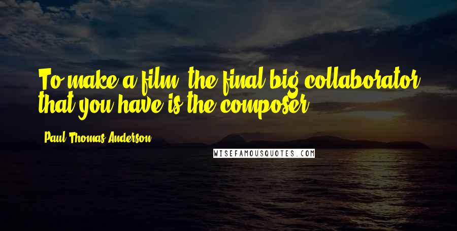 Paul Thomas Anderson Quotes: To make a film, the final big collaborator that you have is the composer.