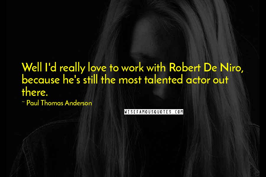 Paul Thomas Anderson Quotes: Well I'd really love to work with Robert De Niro, because he's still the most talented actor out there.
