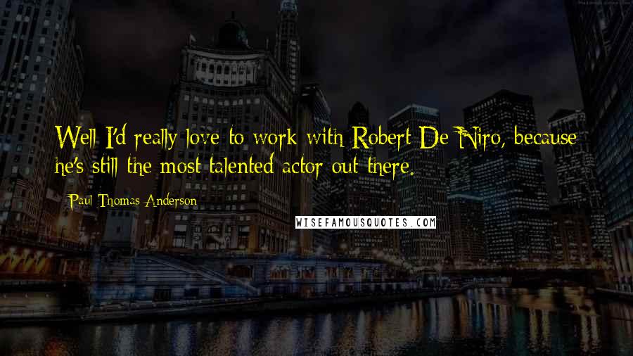 Paul Thomas Anderson Quotes: Well I'd really love to work with Robert De Niro, because he's still the most talented actor out there.