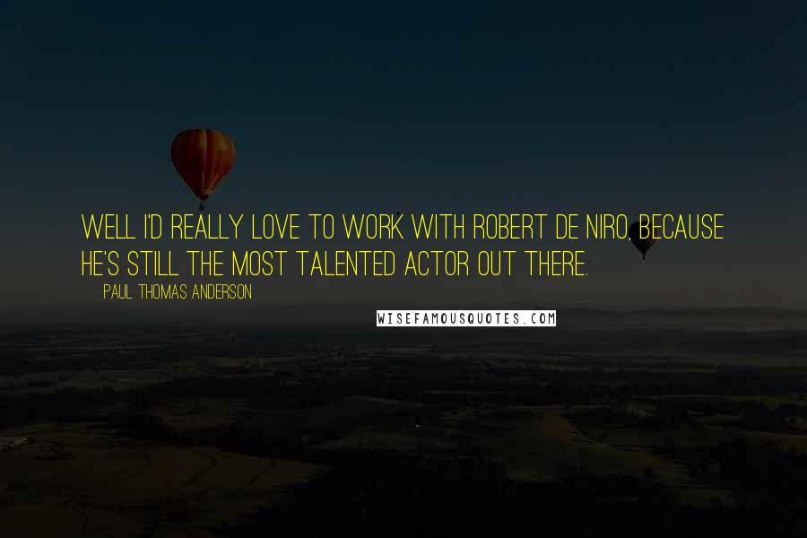 Paul Thomas Anderson Quotes: Well I'd really love to work with Robert De Niro, because he's still the most talented actor out there.