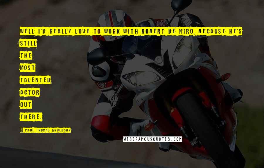 Paul Thomas Anderson Quotes: Well I'd really love to work with Robert De Niro, because he's still the most talented actor out there.