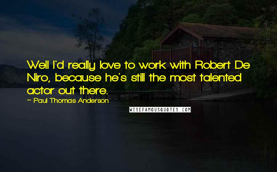 Paul Thomas Anderson Quotes: Well I'd really love to work with Robert De Niro, because he's still the most talented actor out there.