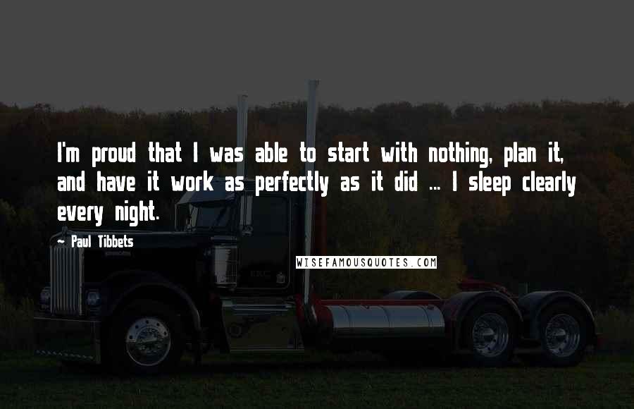 Paul Tibbets Quotes: I'm proud that I was able to start with nothing, plan it, and have it work as perfectly as it did ... I sleep clearly every night.