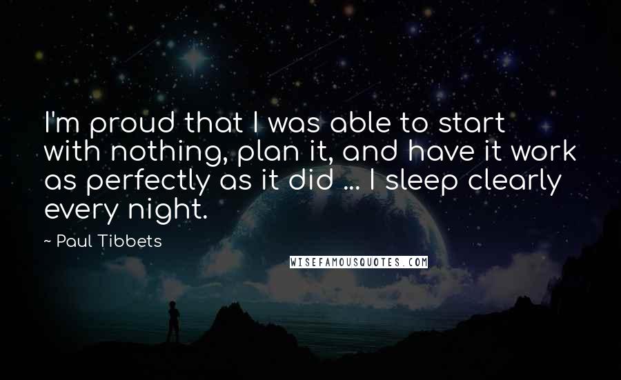 Paul Tibbets Quotes: I'm proud that I was able to start with nothing, plan it, and have it work as perfectly as it did ... I sleep clearly every night.