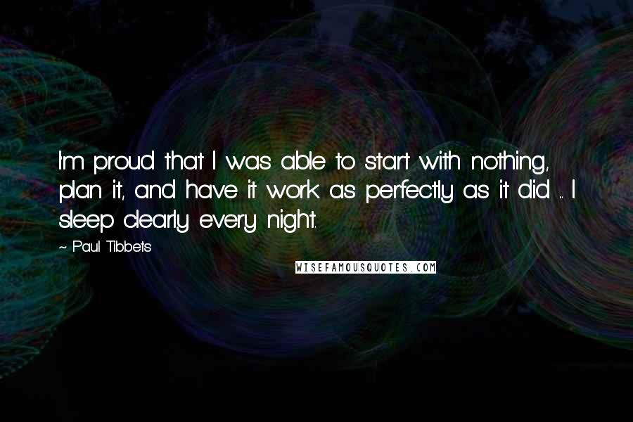 Paul Tibbets Quotes: I'm proud that I was able to start with nothing, plan it, and have it work as perfectly as it did ... I sleep clearly every night.