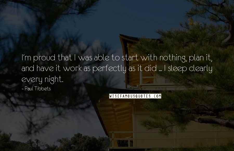 Paul Tibbets Quotes: I'm proud that I was able to start with nothing, plan it, and have it work as perfectly as it did ... I sleep clearly every night.