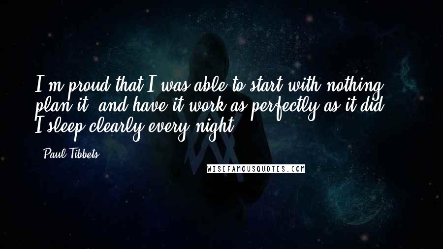 Paul Tibbets Quotes: I'm proud that I was able to start with nothing, plan it, and have it work as perfectly as it did ... I sleep clearly every night.