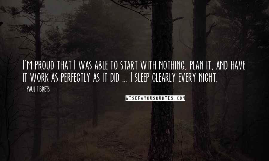 Paul Tibbets Quotes: I'm proud that I was able to start with nothing, plan it, and have it work as perfectly as it did ... I sleep clearly every night.