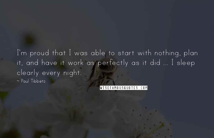 Paul Tibbets Quotes: I'm proud that I was able to start with nothing, plan it, and have it work as perfectly as it did ... I sleep clearly every night.