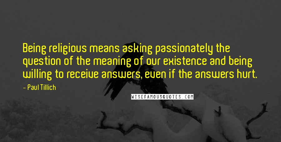 Paul Tillich Quotes: Being religious means asking passionately the question of the meaning of our existence and being willing to receive answers, even if the answers hurt.