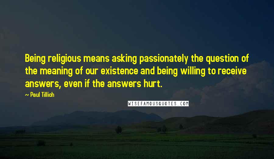 Paul Tillich Quotes: Being religious means asking passionately the question of the meaning of our existence and being willing to receive answers, even if the answers hurt.