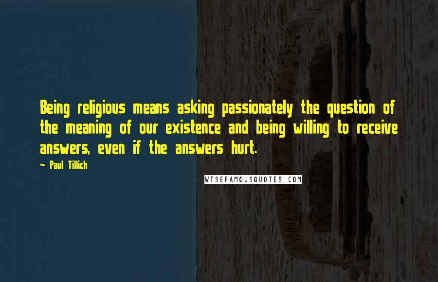 Paul Tillich Quotes: Being religious means asking passionately the question of the meaning of our existence and being willing to receive answers, even if the answers hurt.