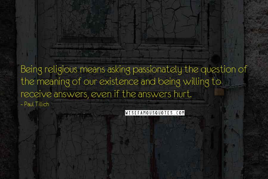 Paul Tillich Quotes: Being religious means asking passionately the question of the meaning of our existence and being willing to receive answers, even if the answers hurt.