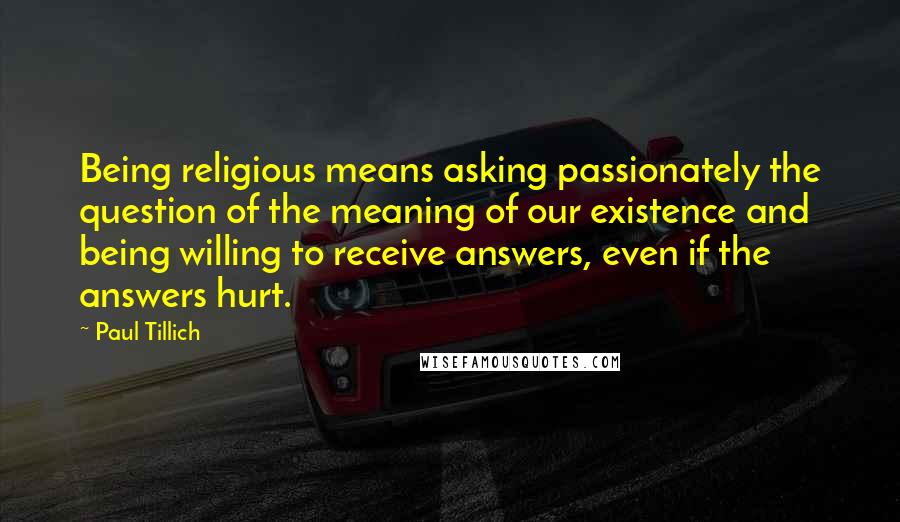 Paul Tillich Quotes: Being religious means asking passionately the question of the meaning of our existence and being willing to receive answers, even if the answers hurt.