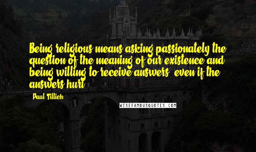 Paul Tillich Quotes: Being religious means asking passionately the question of the meaning of our existence and being willing to receive answers, even if the answers hurt.