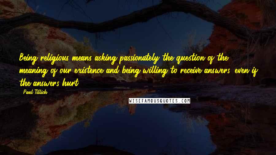 Paul Tillich Quotes: Being religious means asking passionately the question of the meaning of our existence and being willing to receive answers, even if the answers hurt.