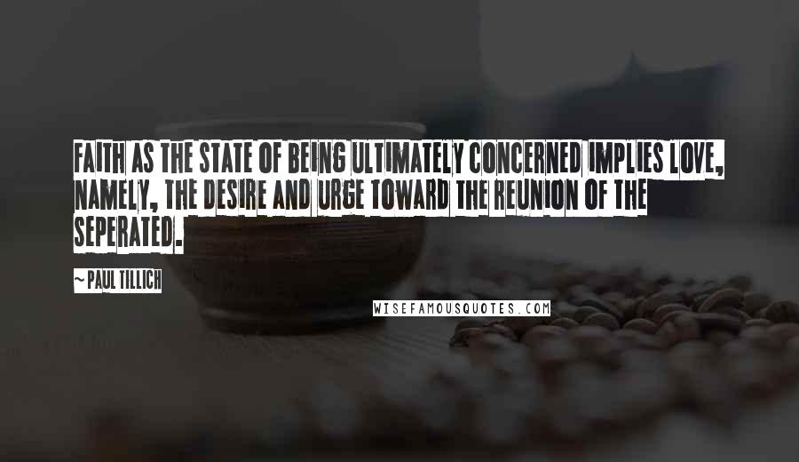 Paul Tillich Quotes: Faith as the state of being ultimately concerned implies love, namely, the desire and urge toward the reunion of the seperated.