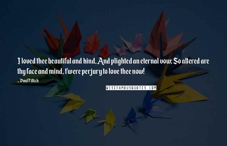 Paul Tillich Quotes: I loved thee beautiful and kind, And plighted an eternal vow; So altered are thy face and mind, t'were perjury to love thee now!