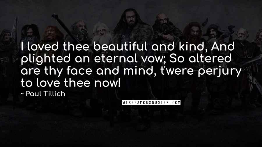 Paul Tillich Quotes: I loved thee beautiful and kind, And plighted an eternal vow; So altered are thy face and mind, t'were perjury to love thee now!