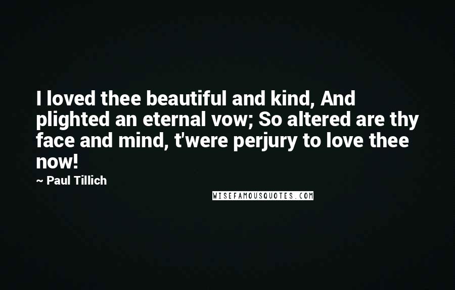 Paul Tillich Quotes: I loved thee beautiful and kind, And plighted an eternal vow; So altered are thy face and mind, t'were perjury to love thee now!