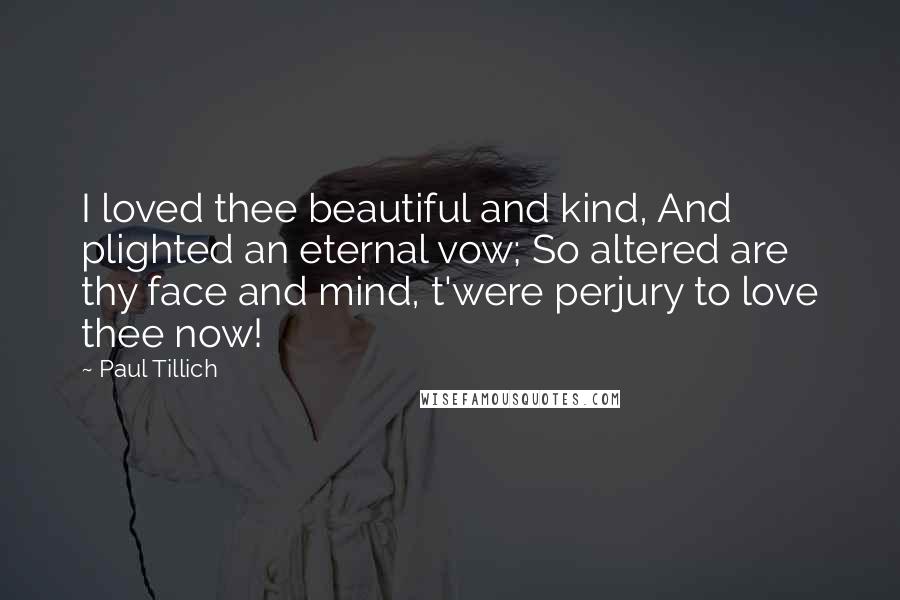 Paul Tillich Quotes: I loved thee beautiful and kind, And plighted an eternal vow; So altered are thy face and mind, t'were perjury to love thee now!