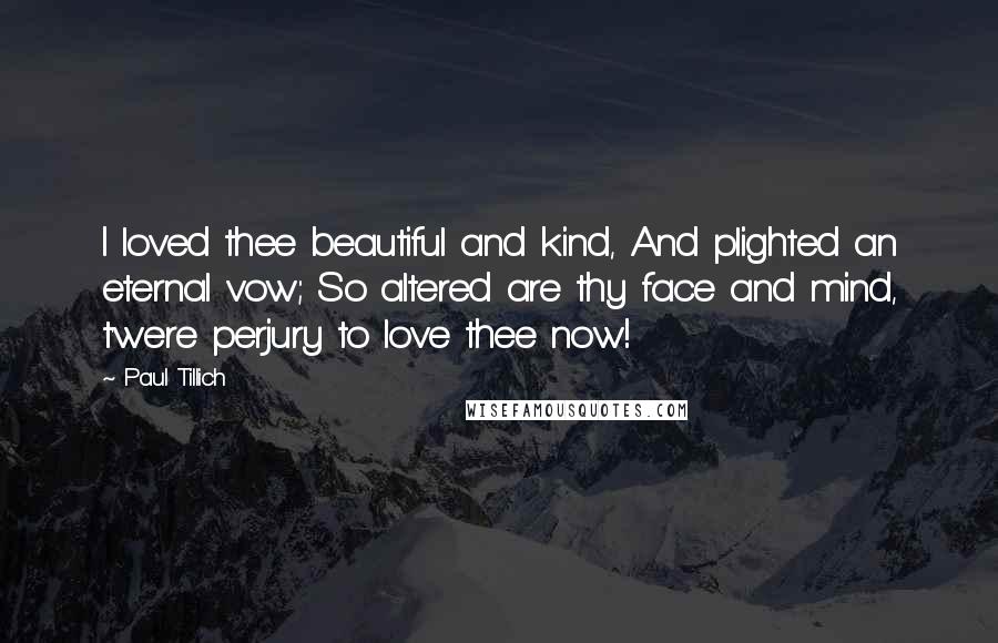 Paul Tillich Quotes: I loved thee beautiful and kind, And plighted an eternal vow; So altered are thy face and mind, t'were perjury to love thee now!