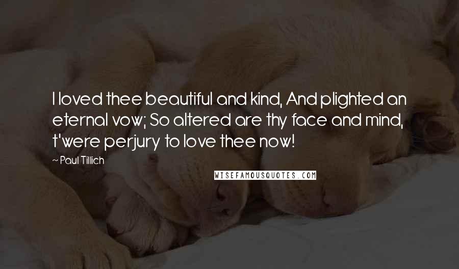 Paul Tillich Quotes: I loved thee beautiful and kind, And plighted an eternal vow; So altered are thy face and mind, t'were perjury to love thee now!