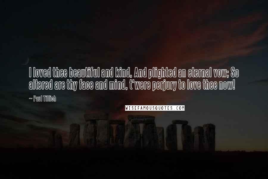 Paul Tillich Quotes: I loved thee beautiful and kind, And plighted an eternal vow; So altered are thy face and mind, t'were perjury to love thee now!