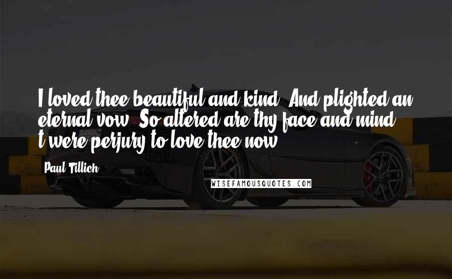 Paul Tillich Quotes: I loved thee beautiful and kind, And plighted an eternal vow; So altered are thy face and mind, t'were perjury to love thee now!