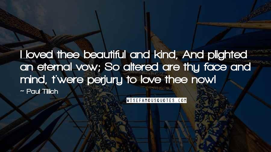 Paul Tillich Quotes: I loved thee beautiful and kind, And plighted an eternal vow; So altered are thy face and mind, t'were perjury to love thee now!