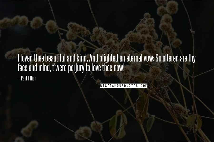 Paul Tillich Quotes: I loved thee beautiful and kind, And plighted an eternal vow; So altered are thy face and mind, t'were perjury to love thee now!