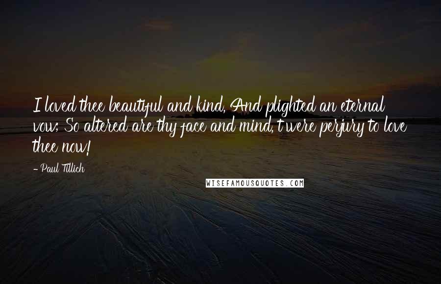 Paul Tillich Quotes: I loved thee beautiful and kind, And plighted an eternal vow; So altered are thy face and mind, t'were perjury to love thee now!