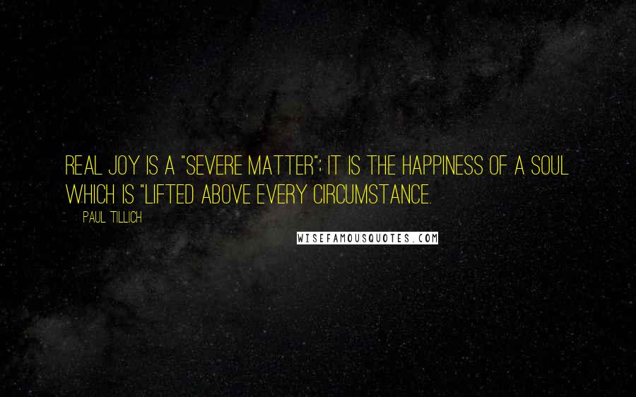 Paul Tillich Quotes: Real joy is a "severe matter"; it is the happiness of a soul which is "lifted above every circumstance.