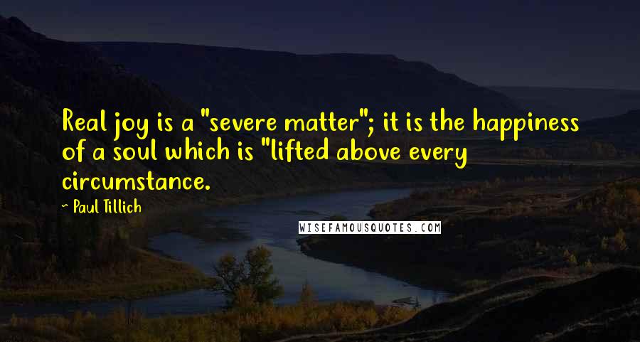 Paul Tillich Quotes: Real joy is a "severe matter"; it is the happiness of a soul which is "lifted above every circumstance.