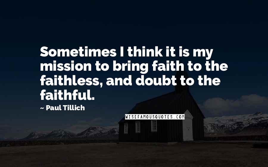 Paul Tillich Quotes: Sometimes I think it is my mission to bring faith to the faithless, and doubt to the faithful.